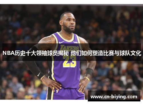 NBA历史十大领袖球员揭秘 他们如何塑造比赛与球队文化